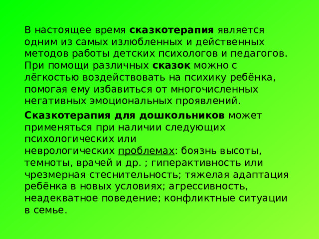 В настоящее время  сказкотерапия  является одним из самых излюбленных и действенных методов работы детских психологов и педагогов. При помощи различных  сказок  можно с лёгкостью воздействовать на психику ребёнка, помогая ему избавиться от многочисленных негативных эмоциональных проявлений. Сказкотерапия для дошкольников  может применяться при наличии следующих психологических или неврологических  проблемах : боязнь высоты, темноты, врачей и др. ; гиперактивность или чрезмерная стеснительность; тяжелая адаптация ребёнка в новых условиях; агрессивность, неадекватное поведение; конфликтные ситуации в семье. 