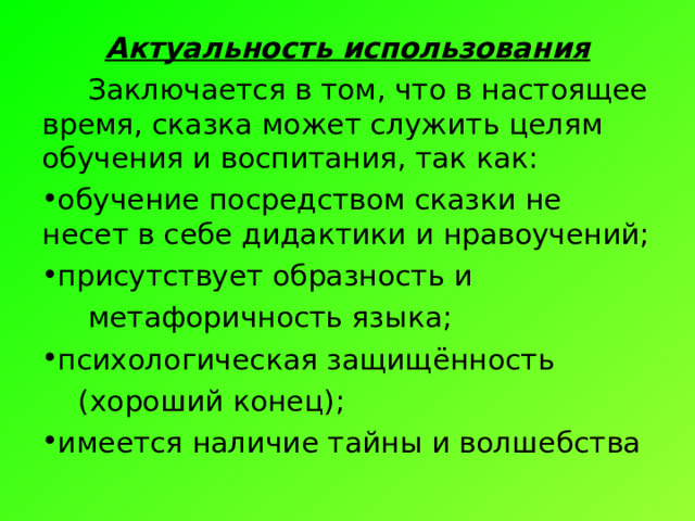 Актуальность использования  Заключается в том, что в настоящее время, сказка может служить целям обучения и воспитания, так как: обучение посредством сказки не несет в себе дидактики и нравоучений; присутствует образность и   метафоричность языка; психологическая защищённость  (хороший конец); имеется наличие тайны и волшебства 