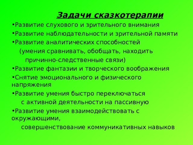  Задачи сказкотерапии Развитие слухового и зрительного внимания Развитие наблюдательности и зрительной памяти Развитие аналитических способностей  (умения сравнивать, обобщать, находить  причинно-следственные связи) Развитие фантазии и творческого воображения Снятие эмоционального и физического напряжения Развитие умения быстро переключаться  с активной деятельности на пассивную Развитие умения взаимодействовать с окружающими,  совершенствование коммуникативных навыков 