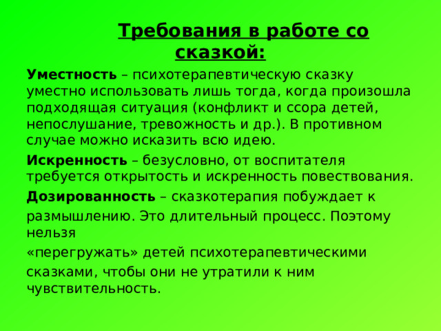  Требования в работе со сказкой: Уместность – психотерапевтическую сказку уместно использовать лишь тогда, когда произошла подходящая ситуация (конфликт и ссора детей, непослушание, тревожность и др.). В противном случае можно исказить всю идею. Искренность – безусловно, от воспитателя требуется открытость и искренность повествования. Дозированность – сказкотерапия побуждает к размышлению. Это длительный процесс. Поэтому нельзя «перегружать» детей психотерапевтическими сказками, чтобы они не утратили к ним чувствительность. 