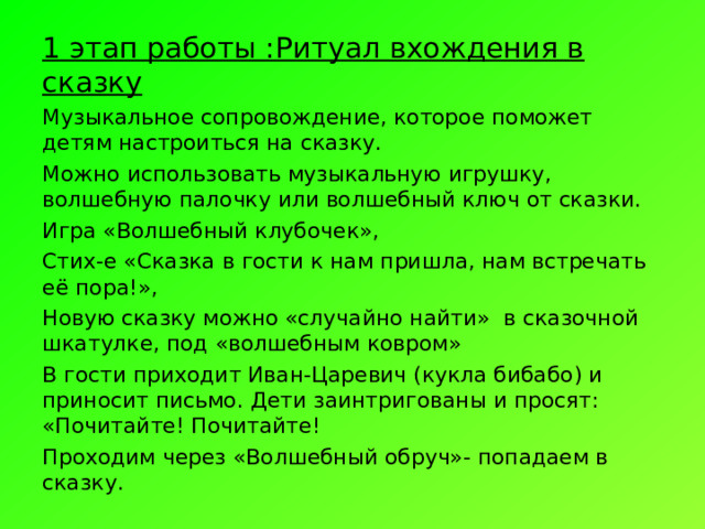 1 этап работы :Ритуал вхождения в сказку Музыкальное сопровождение, которое поможет детям настроиться на сказку. Можно использовать музыкальную игрушку, волшебную палочку или волшебный ключ от сказки. Игра «Волшебный клубочек», Стих-е «Сказка в гости к нам пришла, нам встречать её пора!», Новую сказку можно «случайно найти» в сказочной шкатулке, под «волшебным ковром» В гости приходит Иван-Царевич (кукла бибабо) и приносит письмо. Дети заинтригованы и просят: «Почитайте! Почитайте! Проходим через «Волшебный обруч»- попадаем в сказку. 