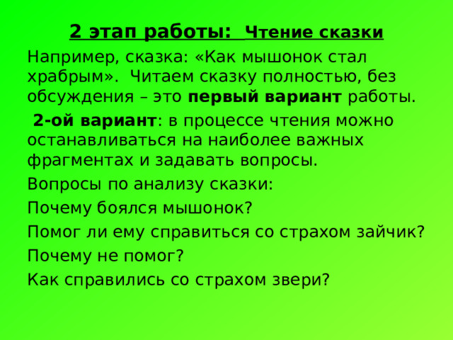 2 этап работы: Чтение сказки Например, сказка: «Как мышонок стал храбрым». Читаем сказку полностью, без обсуждения – это первый вариант работы.  2-ой вариант : в процессе чтения можно останавливаться на наиболее важных фрагментах и задавать вопросы. Вопросы по анализу сказки: Почему боялся мышонок? Помог ли ему справиться со страхом зайчик? Почему не помог? Как справились со страхом звери? 