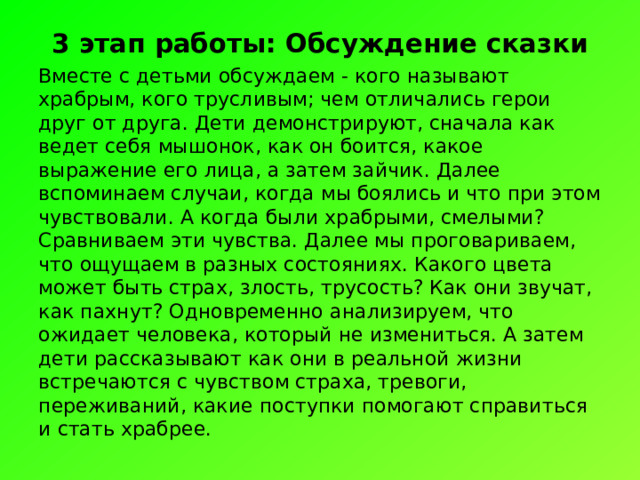 3 этап работы: Обсуждение сказки Вместе с детьми обсуждаем - кого называют храбрым, кого трусливым; чем отличались герои друг от друга. Дети демонстрируют, сначала как ведет себя мышонок, как он боится, какое выражение его лица, а затем зайчик. Далее вспоминаем случаи, когда мы боялись и что при этом чувствовали. А когда были храбрыми, смелыми? Сравниваем эти чувства. Далее мы проговариваем, что ощущаем в разных состояниях. Какого цвета может быть страх, злость, трусость? Как они звучат, как пахнут? Одновременно анализируем, что ожидает человека, который не измениться. А затем дети рассказывают как они в реальной жизни встречаются с чувством страха, тревоги, переживаний, какие поступки помогают справиться и стать храбрее. 