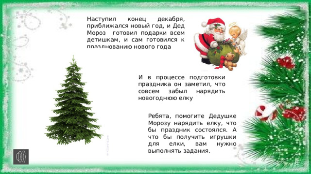 Наступил конец декабря, приближался новый год, и Дед Мороз готовил подарки всем детишкам, и сам готовился к празднованию нового года И в процессе подготовки праздника он заметил, что совсем забыл нарядить новогоднюю елку Ребята, помогите Дедушке Морозу нарядить елку, что бы праздник состоялся. А что бы получить игрушки для елки, вам нужно выполнять задания. 