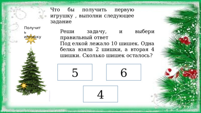 Что бы получить первую игрушку , выполни следующее задание Получить игрушку Реши задачу, и выбери правильный ответ Под елкой лежало 10 шишек. Одна белка взяла 2 шишки, а вторая 4 шишки. Сколько шишек осталось? 5 6 4 