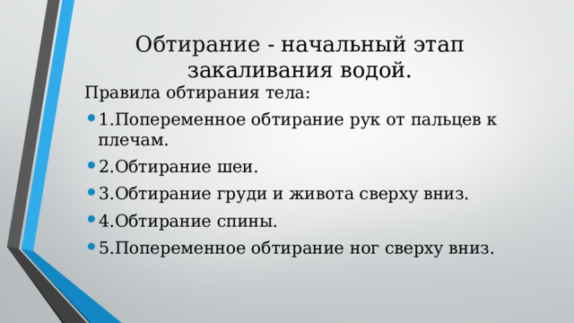 Обтирание - начальный этап закаливания водой. Правила обтирания тела: 1.Попеременное обтирание рук от пальцев к плечам. 2.Обтирание шеи. 3.Обтирание груди и живота сверху вниз. 4.Обтирание спины. 5.Попеременное обтирание ног сверху вниз. 