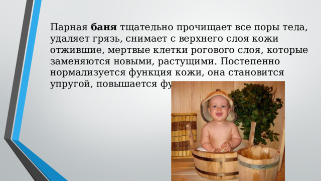Парная баня тщательно прочищает все поры тела, удаляет грязь, снимает с верхнего слоя кожи отжившие, мертвые клетки рогового слоя, которые заменяются новыми, растущими. Постепенно нормализуется функция кожи, она становится упругой, повышается функция сальных желез. 