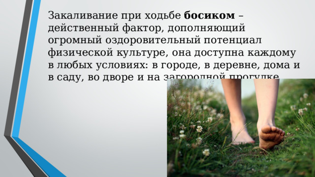 Закаливание при ходьбе босиком – действенный фактор, дополняющий огромный оздоровительный потенциал физической культуре, она доступна каждому в любых условиях: в городе, в деревне, дома и в саду, во дворе и на загородной прогулке. 