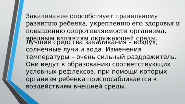 Закаливание способствует правильному развитию ребенка, укреплению его здоровья и повышению сопротивляемости организма, вредным влияниям окружающей среды. Лучшие средства закаливания – воздух, солнечные лучи и вода. Изменения температуры – очень сильный раздражитель. Они ведут к образованию соответствующих условных рефлексов, при помощи которых организм ребенка приспосабливается к воздействиям внешней среды. 