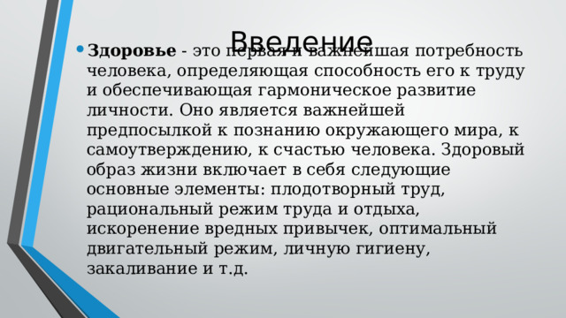 Введение Здоровье - это первая и важнейшая потребность человека, определяющая способность его к труду и обеспечивающая гармоническое развитие личности. Оно является важнейшей предпосылкой к познанию окружающего мира, к самоутверждению, к счастью человека. Здоровый образ жизни включает в себя следующие основные элементы: плодотворный труд, рациональный режим труда и отдыха, искоренение вредных привычек, оптимальный двигательный режим, личную гигиену, закаливание и т.д. 