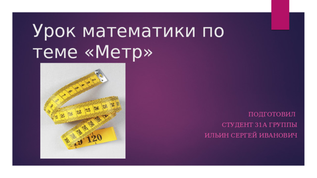 Урок математики по теме «Метр» Подготовил Студент 31а группы Ильин Сергей Иванович 