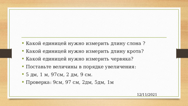 Какой единицей нужно измерить длину слона ? Какой единицей нужно измерить длину крота? Какой единицей нужно измерить червяка? Поставьте величины в порядке увеличения: 5 дм, 1 м, 97см, 2 дм, 9 см. Проверка: 9см, 97 см, 2дм, 5дм, 1м Какой единицей нужно измерить длину слона ?(м) Какой единицей нужно измерить длину крота?(см) Какой единицей нужно измерить червяка?(мм) 12/11/2021  