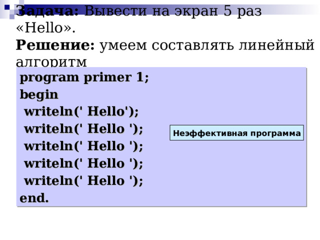 Задача: Вывести на экран 5  раз « Hello ».  Решение: умеем составлять линейный алгоритм program primer 1; begin  writeln(' Hello');   writeln(' Hello ');   writeln(' Hello ');   writeln(' Hello ');   writeln(' Hello ');  end. Неэффективная программа 