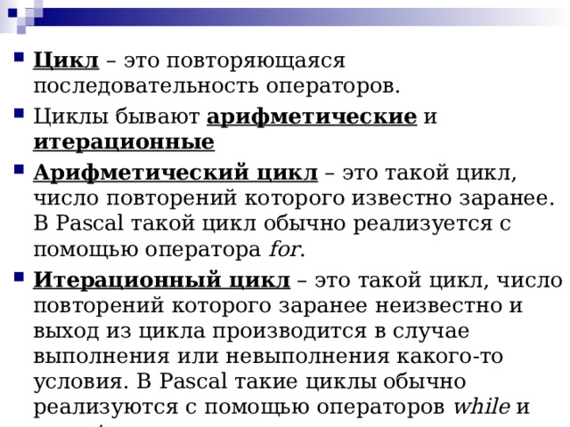 Цикл – это повторяющаяся последовательность операторов. Циклы бывают арифметические и итерационные Арифметический цикл – это такой цикл, число повторений которого известно заранее. В Pascal такой цикл обычно реализуется с помощью оператора for . Итерационный цикл – это такой цикл, число повторений которого заранее неизвестно и выход из цикла производится в случае выполнения или невыполнения какого-то условия. В Pascal такие циклы обычно реализуются с помощью операторов while и  repeat 