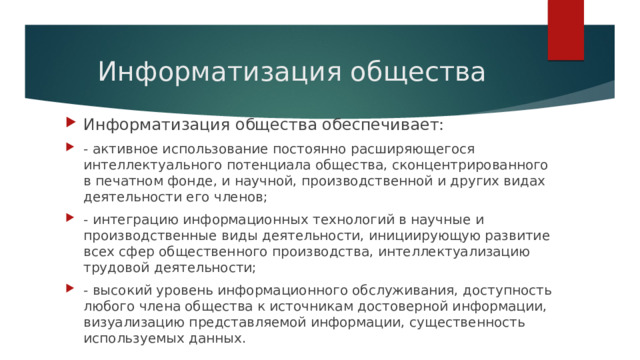 Информатизация общества Информатизация общества обеспечивает: - активное использование постоянно расширяющегося интеллектуального потенциала общества, сконцентрированного в печатном фонде, и научной, производственной и других видах деятельности его членов; - интеграцию информационных технологий в научные и производственные виды деятельности, инициирующую развитие всех сфер общественного производства, интеллектуализацию трудовой деятельности; - высокий уровень информационного обслуживания, доступность любого члена общества к источникам достоверной информации, визуализацию представляемой информации, существенность используемых данных. 
