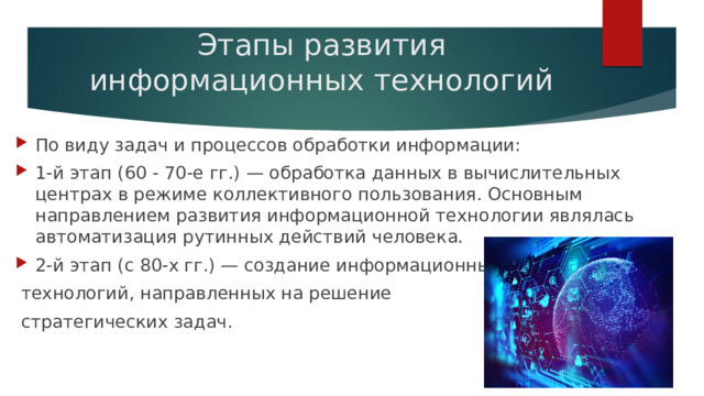 Этапы развития информационных технологий   По виду задач и процессов обработки информации: 1-й этап (60 - 70-е гг.) — обработка данных в вычислительных центрах в режиме коллективного пользования. Основным направлением развития информационной технологии являлась автоматизация рутинных действий человека. 2-й этап (с 80-х гг.) — создание информационных  технологий, направленных на решение  стратегических задач. 