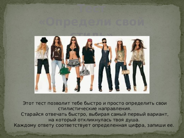 Тест «Определи свой стиль» Этот тест позволит тебе быстро и просто определить свои стилистические направления.  Старайся отвечать быстро, выбирая самый первый вариант, на который откликнулась твоя душа.  Каждому ответу соответствует определенная цифра, запиши ее. 
