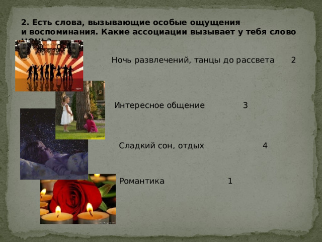 2. Есть слова, вызывающие особые ощущения и воспоминания. Какие ассоциации вызывает у тебя слово НОЧЬ? Ночь развлечений, танцы до рассвета  2 Интересное общение    3 Сладкий сон, отдых   4 Романтика    1 