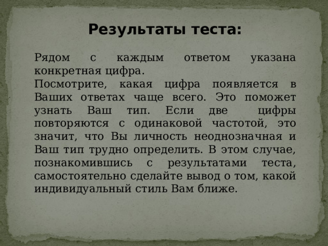 Результаты теста: Рядом с каждым ответом указана конкретная цифра. Посмотрите, какая цифра появляется в Ваших ответах чаще всего. Это поможет узнать Ваш тип. Если две цифры повторяются с одинаковой частотой, это значит, что Вы личность неоднозначная и Ваш тип трудно определить. В этом случае, познакомившись с результатами теста, самостоятельно сделайте вывод о том, какой индивидуальный стиль Вам ближе. 