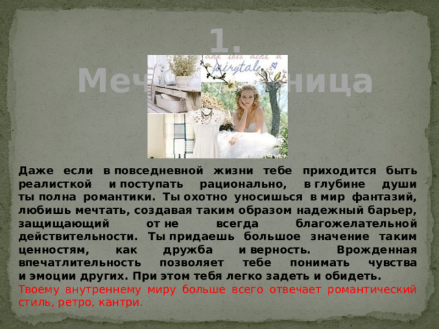 1. Мечтательница Даже если в повседневной жизни тебе приходится быть реалисткой и поступать рационально, в глубине души ты полна романтики. Ты охотно уносишься в мир фантазий, любишь мечтать, создавая таким образом надежный барьер, защищающий от не всегда благожелательной действительности. Ты придаешь большое значение таким ценностям, как дружба и верность. Врожденная впечатлительность позволяет тебе понимать чувства и эмоции других. При этом тебя легко задеть и обидеть. Твоему внутреннему миру больше всего отвечает романтический стиль, ретро, кантри. 