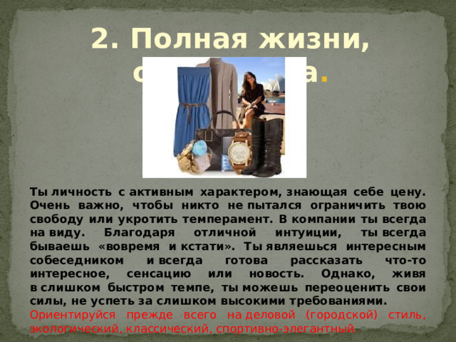2. Полная жизни, оптимистка . Ты личность с активным характером, знающая себе цену. Очень важно, чтобы никто не пытался ограничить твою свободу или укротить темперамент. В компании ты всегда на виду. Благодаря отличной интуиции, ты всегда бываешь «вовремя и кстати». Ты являешься интересным собеседником и всегда готова рассказать что-то интересное, сенсацию или новость. Однако, живя в слишком быстром темпе, ты можешь переоценить свои силы, не успеть за слишком высокими требованиями. Ориентируйся прежде всего на деловой (городской) стиль, экологический, классический, спортивно-элегантный. 