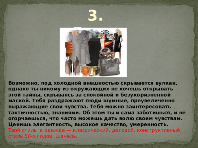 3. Леди . Возможно, под холодной внешностью скрывается вулкан, однако ты никому из окружающих не хочешь открывать этой тайны, скрываясь за спокойной и безукоризненной маской. Тебя раздражают люди шумные, преувеличенно выражающие свои чувства. Тебя можно заинтересовать тактичностью, знаниями. Об этом ты и сама заботишься, и не огорчаешься, что часто можешь дать волю своим чувствам. Ценишь элегантность, высокое качество, умеренность. Твой стиль в одежде — классический, деловой, конструктивный, стиль 50-х годов, Шанель. 