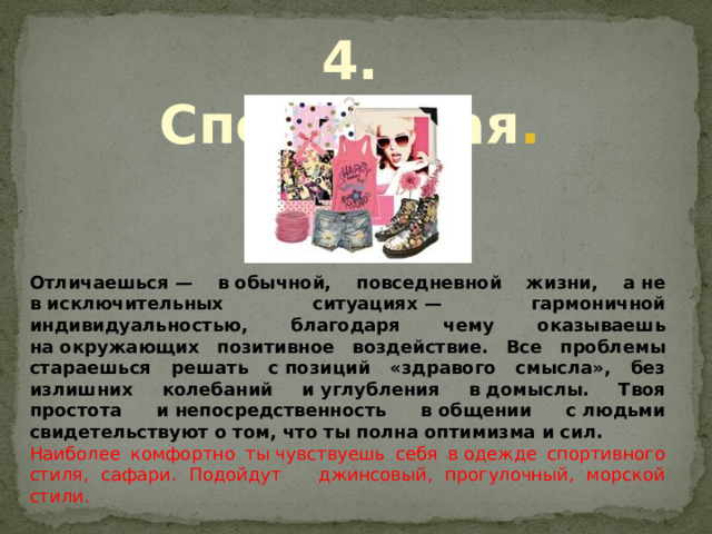 4. Спортивная . Отличаешься — в обычной, повседневной жизни, а не в исключительных ситуациях — гармоничной индивидуальностью, благодаря чему оказываешь на окружающих позитивное воздействие. Все проблемы стараешься решать с позиций «здравого смысла», без излишних колебаний и углубления в домыслы. Твоя простота и непосредственность в общении с людьми свидетельствуют о том, что ты полна оптимизма и сил. Наиболее комфортно ты чувствуешь себя в одежде спортивного стиля, сафари. Подойдут джинсовый, прогулочный, морской стили. 