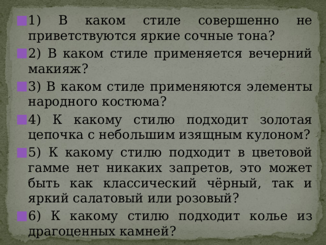 1) В каком стиле совершенно не приветствуются яркие сочные тона? 2) В каком стиле применяется вечерний макияж? 3) В каком стиле применяются элементы народного костюма? 4) К какому стилю подходит золотая цепочка с небольшим изящным кулоном? 5) К какому стилю подходит в цветовой гамме нет никаких запретов, это может быть как классический чёрный, так и яркий салатовый или розовый? 6) К какому стилю подходит колье из драгоценных камней? 