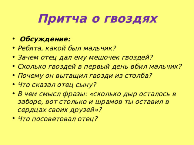 Притча о гвоздях  Обсуждение: Ребята, какой был мальчик? Зачем отец дал ему мешочек гвоздей? Сколько гвоздей в первый день вбил мальчик? Почему он вытащил гвозди из столба? Что сказал отец сыну? В чем смысл фразы: «сколько дыр осталось в заборе, вот столько и шрамов ты оставил в сердцах своих друзей»? Что посоветовал отец? 