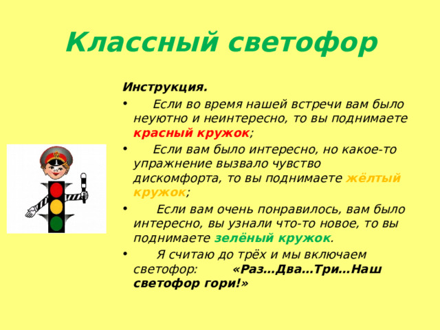 Классный светофор Инструкция.  Если во время нашей встречи вам было неуютно и неинтересно, то вы поднимаете красный кружок ;  Если вам было интересно, но какое-то упражнение вызвало чувство дискомфорта, то вы поднимаете жёлтый кружок ;  Если вам очень понравилось, вам было интересно, вы узнали что-то новое, то вы поднимаете зелёный кружок .  Я считаю до трёх и мы включаем светофор: «Раз…Два…Три…Наш светофор гори!» 