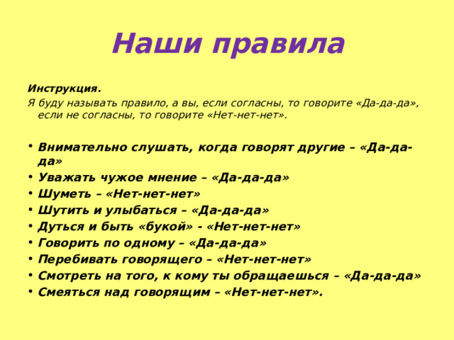 Наши правила Инструкция. Я буду называть правило, а вы, если согласны, то говорите «Да-да-да», если не согласны, то говорите «Нет-нет-нет».  Внимательно слушать, когда говорят другие – «Да-да-да» Уважать чужое мнение – «Да-да-да» Шуметь – «Нет-нет-нет» Шутить и улыбаться – «Да-да-да» Дуться и быть «букой» - «Нет-нет-нет» Говорить по одному – «Да-да-да» Перебивать говорящего – «Нет-нет-нет» Смотреть на того, к кому ты обращаешься – «Да-да-да» Смеяться над говорящим – «Нет-нет-нет». 