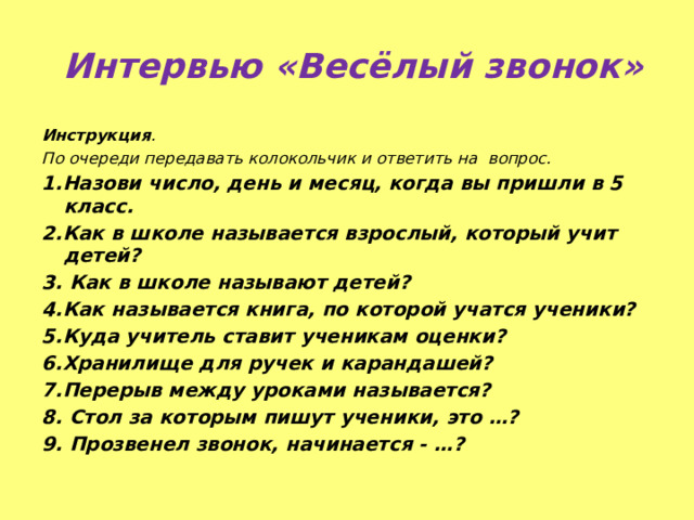  Интервью «Весёлый звонок» Инструкция . По очереди передавать колокольчик и ответить на вопрос. 1.Назови число, день и месяц, когда вы пришли в 5 класс. 2.Как в школе называется взрослый, который учит детей? 3. Как в школе называют детей? 4.Как называется книга, по которой учатся ученики? 5.Куда учитель ставит ученикам оценки? 6.Хранилище для ручек и карандашей? 7.Перерыв между уроками называется? 8. Стол за которым пишут ученики, это …? 9. Прозвенел звонок, начинается - …? 