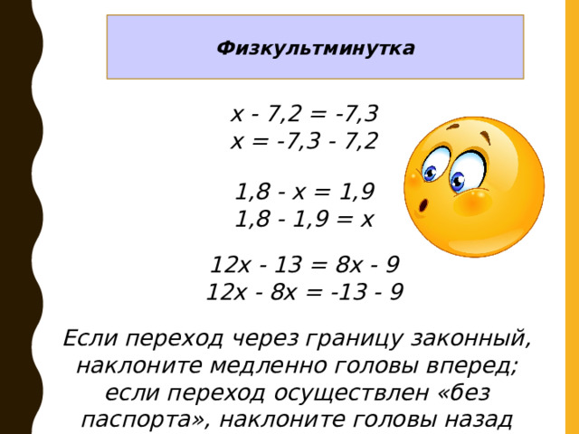 Физкультминутка х - 7,2 = -7,3 х = -7,3 - 7,2 1,8 - х = 1,9 1,8 - 1,9 = х 12х - 13 = 8х - 9 12х - 8х = -13 - 9 Если переход через границу законный, наклоните медленно головы вперед; если переход осуществлен «без паспорта», наклоните головы назад 