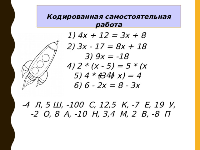 Кодированная самостоятельная работа 1) 4х + 12 = 3х + 8 2) 3х - 17 = 8х + 18 3) 9х = -18 4) 2 * (х - 5) = 5 * (х + 4) 5) 4 * (3 + х) = 4 6) 6 - 2х = 8 - 3х -4 Л, 5 Ш, -100 С, 12,5 К, -7 Е, 19 У, -2 О, 8 А, -10 Н, 3,4 М, 2 В, -8 П 