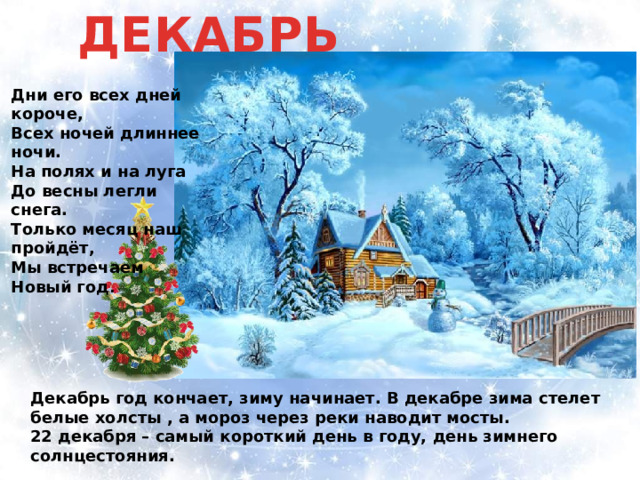ДЕКАБРЬ Дни его всех дней короче, Всех ночей длиннее ночи. На полях и на луга До весны легли снега. Только месяц наш пройдёт, Мы встречаем Новый год . Декабрь год кончает, зиму начинает. В декабре зима стелет белые холсты , а мороз через реки наводит мосты. 22 декабря – самый короткий день в году, день зимнего солнцестояния. 