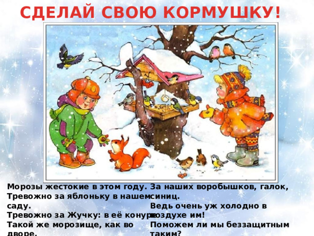 СДЕЛАЙ СВОЮ КОРМУШКУ! Морозы жестокие в этом году. За наших воробышков, галок, синиц. Тревожно за яблоньку в нашем саду. Ведь очень уж холодно в воздухе им! Тревожно за Жучку: в её конуре Поможем ли мы беззащитным таким? Такой же морозище, как во дворе. Поможем! Их надо кормить и тогда Но больше всего беспокойно за птиц, Им будет легко пережить холода! 