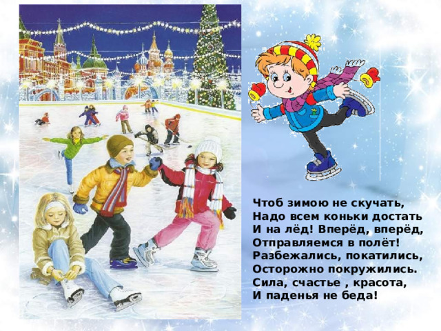 Чтоб зимою не скучать, Надо всем коньки достать И на лёд! Вперёд, вперёд, Отправляемся в полёт! Разбежались, покатились, Осторожно покружились. Сила, счастье , красота, И паденья не беда! 
