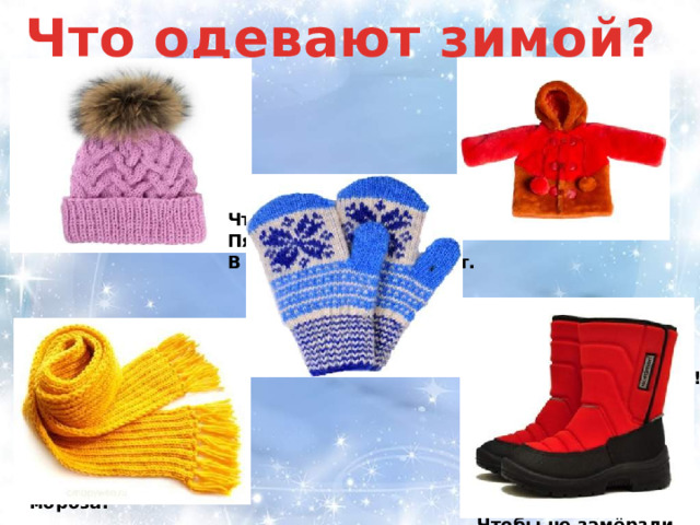 Что одевают зимой? Злой на улице мороз. Пальцы греются в перчатке. В воротник зарылся нос. Голова укрылась в.. Пушистая, а не зверь. Греет, а не печка. Чтоб не мерзнуть, Пять ребят, В печке вязанной сидят. Его повяжут мне на шею, И я уже не заболею. Закутавшись в него до носа, Я не боюсь теперь мороза. Снег на улице, мороз! Что одеть мне? Вот вопрос. Босоножки не годятся, Будут все вокруг смеяться. Чтобы не замёрзли ножки, Надо что одеть?… 