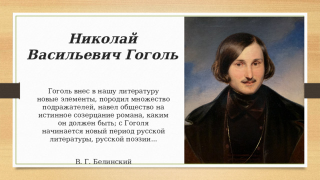 Николай Васильевич Гоголь Гоголь внес в нашу литературу новые элементы, породил множество подражателей, навел общество на истинное созерцание романа, каким он должен быть; с Гоголя начинается новый период русской литературы, русской поэзии... В. Г. Белинский 