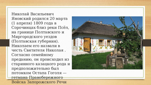 Николай Васильевич Яновский родился 20 марта (1 апреля) 1809 года в Сорочинцах близ реки Псёл, на границе Полтавского и Миргородского уездов (Полтавская губерния). Николаем его назвали в честь Святителя Николая . Согласно семейному преданию, он происходил из старинного казацкого рода и предположительно был потомком Остапа Гоголя — гетмана Правобережного Войска Запорожского Речи Посполитой. 