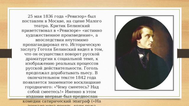25 мая 1836 года «Ревизор» был поставлен в Москве, на сцене Малого театра. Критик Белинский приветствовал в «Ревизоре» «истинно художественное произведение», а впоследствии неутомимо пропагандировал его. Историческую заслугу Гоголя Белинский видел в том, что он осуществил поворот русской драматургии к социальной теме, к изображению реальных процессов русской действительности. Гоголь продолжал дорабатывать пьесу. В окончательном тексте 1842 года появляется знаменитое восклицание городничего: «Чему смеетесь? Над собой смеетесь!» Именно в этом издании впервые был предпослан комедии сатирический эпиграф («На зеркало неча пенять, коли рожа крива»), была изменена и дополнена немая сцена, завершающая комедию. 