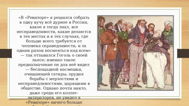 «В «Ревизоре» я решился собрать в одну кучу всё дурное в России, какое я тогда знал, все несправедливости, какие делаются в тех местах и в тех случаях, где больше всего требуется от человека справедливости, и за одним разом посмеяться над всем» — так отзывался Гоголь о своей пьесе; именно такое предназначение он для неё видел — беспощадной насмешки, очищающей сатиры, орудия борьбы с мерзостями и несправедливостями, царящими в обществе. Однако почти никто, даже среди его коллег-литераторов, не увидел в «Ревизоре» ничего больше добротной, качественной «комедии положений». 