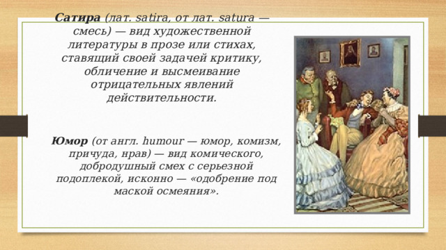 Сатира (лат. satira, от лат. satura — смесь) — вид художественной литературы в прозе или стихах, ставящий своей задачей критику, обличение и высмеивание отрицательных явлений действительности.    Юмор (от англ. humour — юмор, комизм, причуда, нрав) — вид комического, добродушный смех с серьезной подоплекой, исконно — «одобрение под маской осмеяния». 