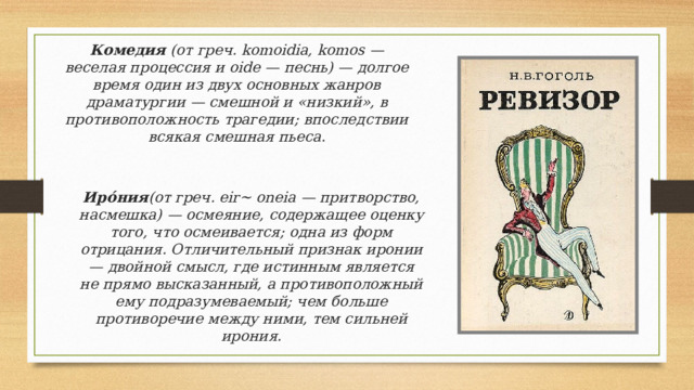 Комедия (от греч. komoidia, komos — веселая процессия и oide — песнь) — долгое время один из двух основных жанров драматургии — смешной и «низкий», в противоположность трагедии; впоследствии всякая смешная пьеса.   Иро́ния (от греч. eir~ oneia — притворство, насмешка) — осмеяние, содержащее оценку того, что осмеивается; одна из форм отрицания. Отличительный признак иронии — двойной смысл, где истинным является не прямо высказанный, а противоположный ему подразумеваемый; чем больше противоречие между ними, тем сильней ирония. 