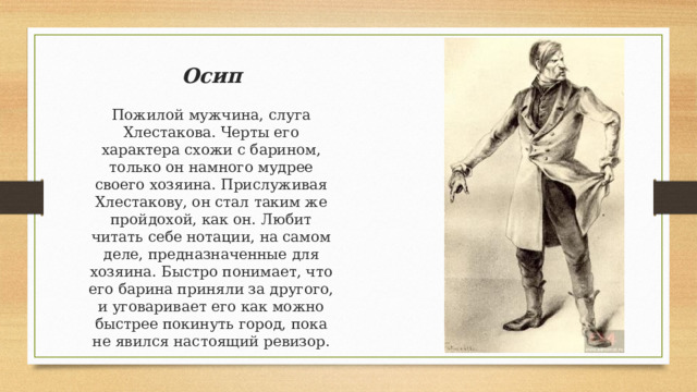 Осип Пожилой мужчина, слуга Хлестакова. Черты его характера схожи с барином, только он намного мудрее своего хозяина. Прислуживая Хлестакову, он стал таким же пройдохой, как он. Любит читать себе нотации, на самом деле, предназначенные для хозяина. Быстро понимает, что его барина приняли за другого, и уговаривает его как можно быстрее покинуть город, пока не явился настоящий ревизор. 