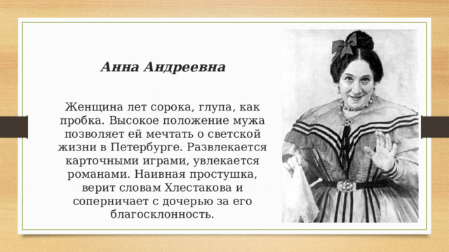 Анна Андреевна Вставка рисунка Женщина лет сорока, глупа, как пробка. Высокое положение мужа позволяет ей мечтать о светской жизни в Петербурге. Развлекается карточными играми, увлекается романами. Наивная простушка, верит словам Хлестакова и соперничает с дочерью за его благосклонность. 