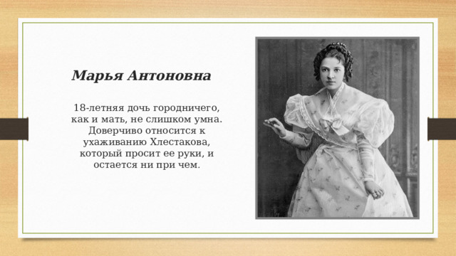 Марья Антоновна 18-летняя дочь городничего, как и мать, не слишком умна. Доверчиво относится к ухаживанию Хлестакова, который просит ее руки, и остается ни при чем . 