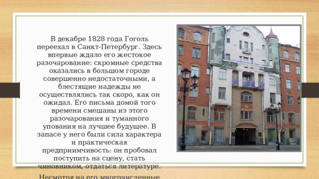 В декабре 1828 года Гоголь переехал в Санкт-Петербург. Здесь впервые ждало его жестокое разочарование: скромные средства оказались в большом городе совершенно недостаточными, а блестящие надежды не осуществлялись так скоро, как он ожидал. Его письма домой того времени смешаны из этого разочарования и туманного упования на лучшее будущее. В запасе у него были сила характера и практическая предприимчивость: он пробовал поступить на сцену, стать чиновником, отдаться литературе. Несмотря на его многочисленные попытки, в актёры его так и не приняли. 