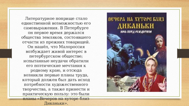 Литературное поприще стало единственной возможностью его самовыражения. В Петербурге он первое время держался общества земляков, состоявшего отчасти из прежних товарищей. Он нашёл, что Малороссия возбуждает живой интерес в петербургском обществе; испытанные неудачи обратили его поэтические мечтания к родному краю, и отсюда возникли первые планы труда, который должен был дать исход потребности художественного творчества, а также принести и практическую пользу: это были планы «Вечеров на хуторе близ Диканьки». 