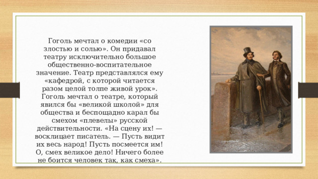 Гоголь мечтал о комедии «co злостью и солью». Он придавал театру исключительно большое общественно-воспитательное значение. Театр представлялся ему «кафедрой, с которой читается разом целой толпе живой урок». Гоголь мечтал о театре, который явился бы «великой школой» для общества и беспощадно карал бы смехом «плевелы» русской действительности. «На сцену их! — восклицает писатель. — Пусть видит их весь народ! Пусть посмеется им! О, смех великое дело! Ничего более не боится человек так, как смеха». 